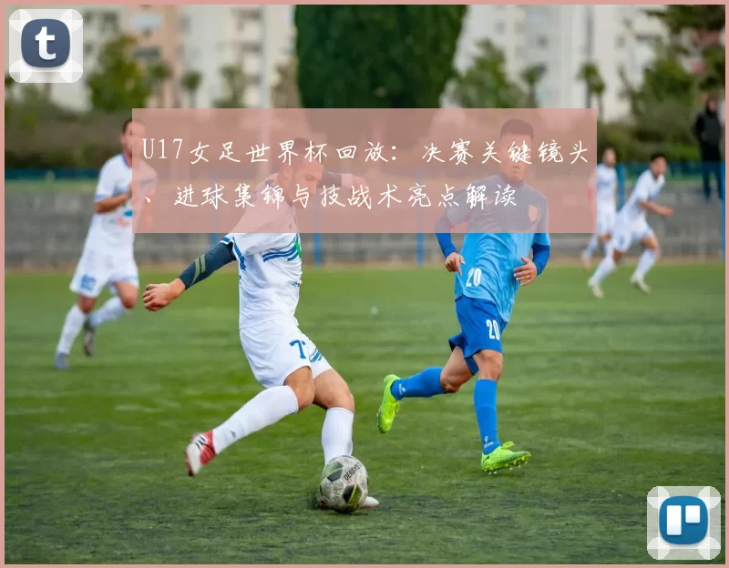 U17女足世界杯回放：决赛关键镜头、进球集锦与技战术亮点解读