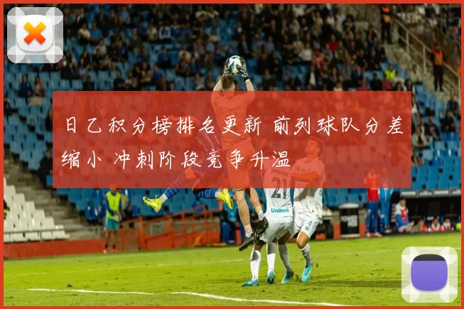 日乙积分榜排名更新 前列球队分差缩小 冲刺阶段竞争升温
