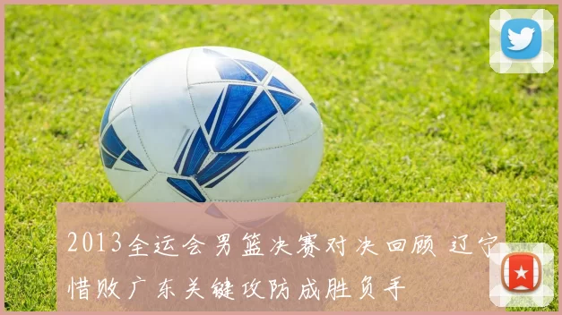 2013全运会男篮决赛对决回顾 辽宁惜败广东关键攻防成胜负手