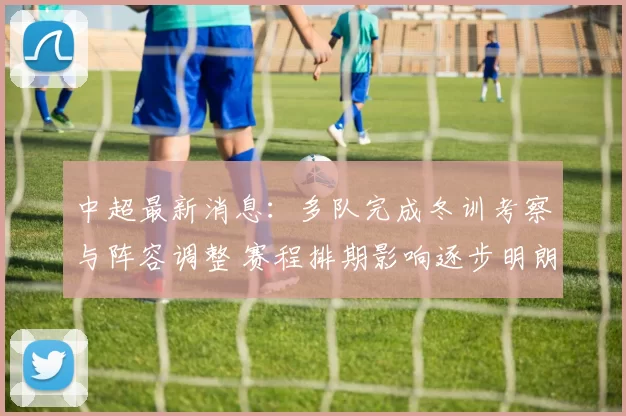 中超最新消息：多队完成冬训考察与阵容调整 赛程排期影响逐步明朗