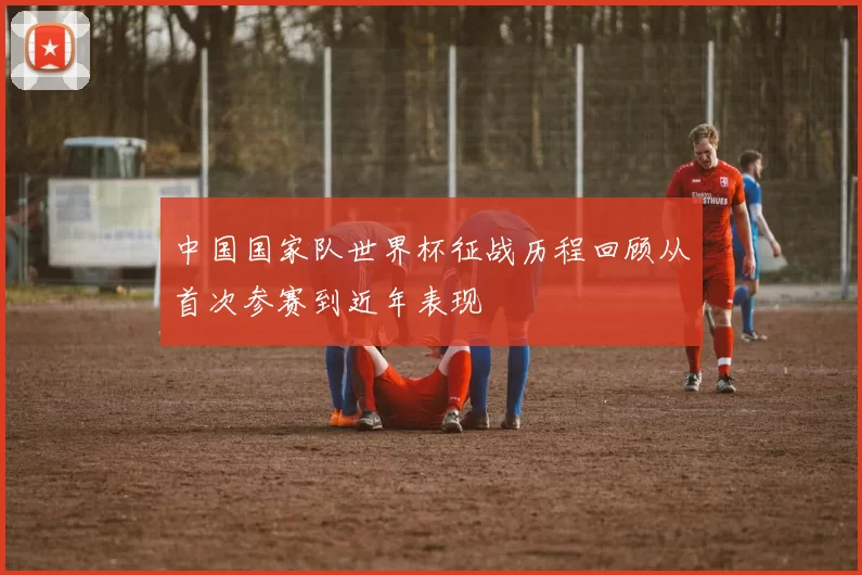 中国国家队世界杯征战历程回顾从首次参赛到近年表现